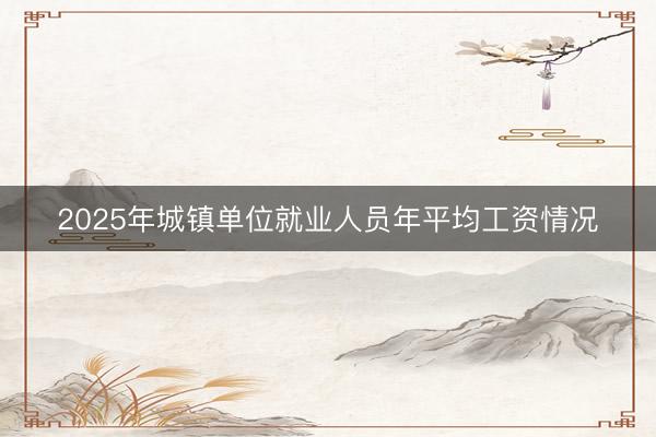 2025年城镇单位就业人员年平均工资情况