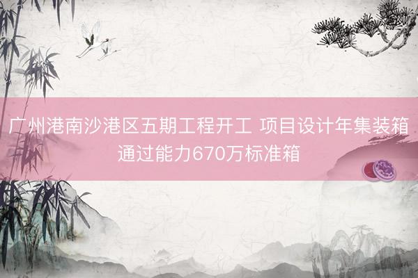 广州港南沙港区五期工程开工 项目设计年集装箱通过能力670万标准箱