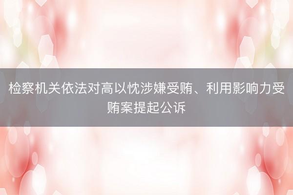 检察机关依法对高以忱涉嫌受贿、利用影响力受贿案提起公诉