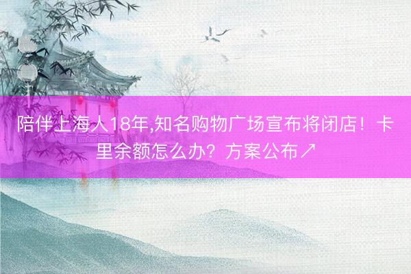陪伴上海人18年，知名购物广场宣布将闭店！卡里余额怎么办？方案公布↗