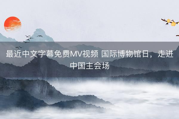 最近中文字幕免费MV视频 国际博物馆日，走进中国主会场