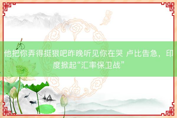 他把你弄得挺狠吧昨晚听见你在哭 卢比告急，印度掀起“汇率保卫战”