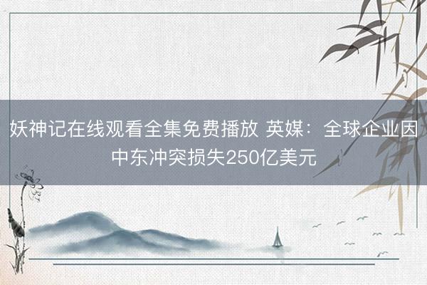 妖神记在线观看全集免费播放 英媒：全球企业因中东冲突损失250亿美元