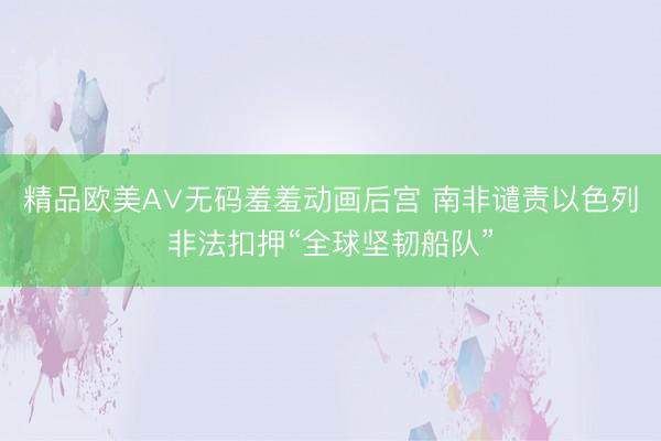 精品欧美А∨无码羞羞动画后宫 南非谴责以色列非法扣押“全球坚韧船队”