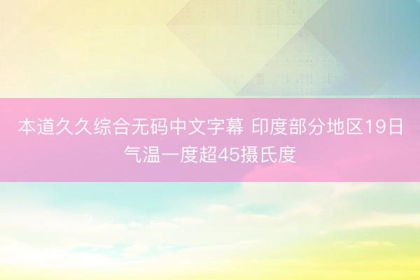 本道久久综合无码中文字幕 印度部分地区19日气温一度超45摄氏度