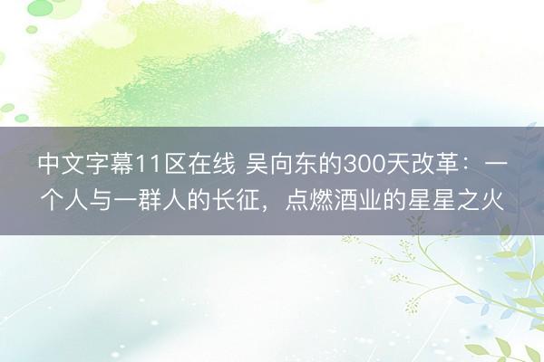 中文字幕11区在线 吴向东的300天改革：一个人与一群人的长征，点燃酒业的星星之火