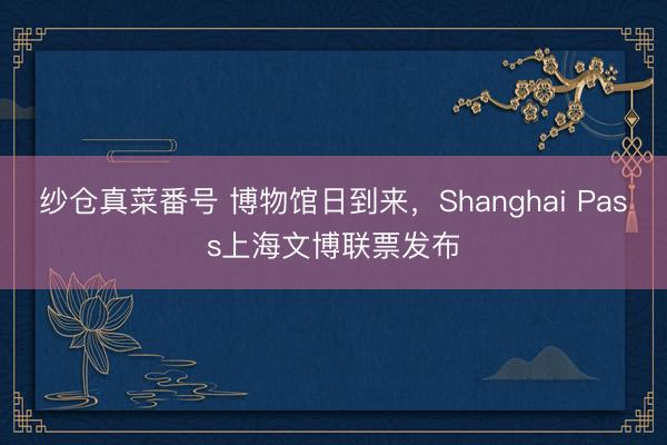 纱仓真菜番号 博物馆日到来，Shanghai Pass上海文博联票发布