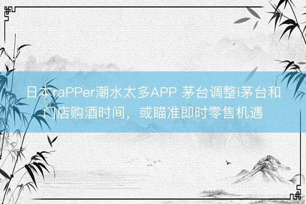日本raPPer潮水太多APP 茅台调整i茅台和门店购酒时间，或瞄准即时零售机遇
