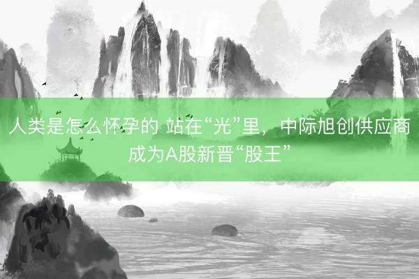 人类是怎么怀孕的 站在“光”里，中际旭创供应商成为A股新晋“股王”
