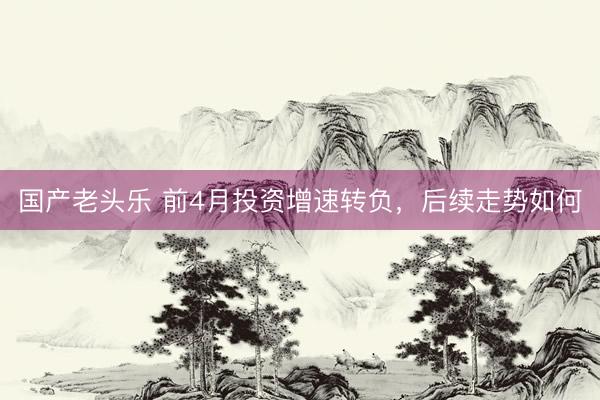 国产老头乐 前4月投资增速转负，后续走势如何