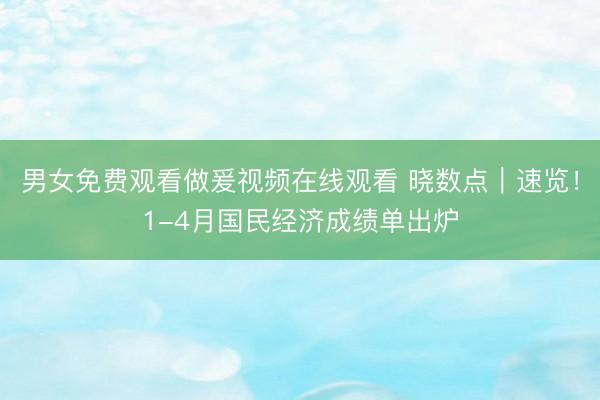 男女免费观看做爰视频在线观看 晓数点｜速览！1-4月国民经济成绩单出炉