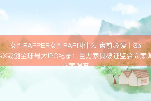 女性RAPPER女性RAP叫什么 盘前必读丨SpaceX或创全球最大IPO纪录；巨力索具被证监会立案调查