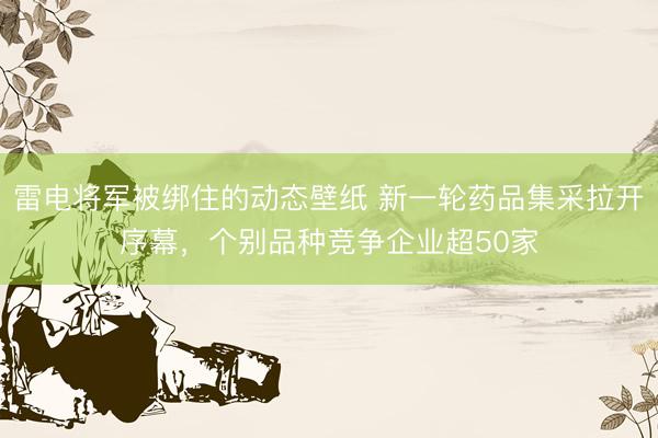 雷电将军被绑住的动态壁纸 新一轮药品集采拉开序幕,个别品种竞争企业超50家