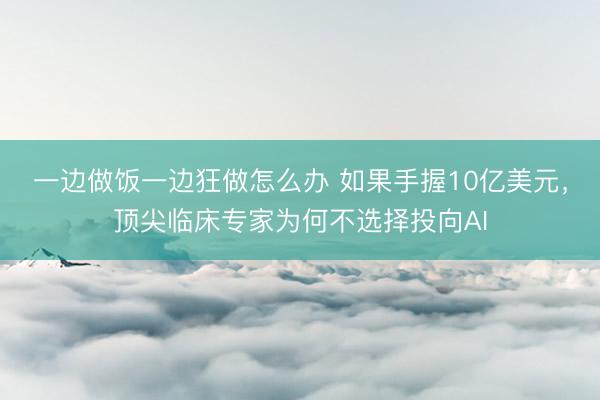 一边做饭一边狂做怎么办 如果手握10亿美元，顶尖临床专家为何不选择投向AI