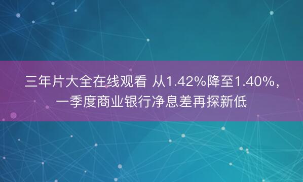 三年片大全在线观看 从1.42%降至1.40%，一季度商业银行净息差再探新低