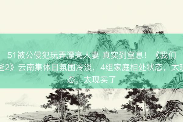 51被公侵犯玩弄漂亮人妻 真实到窒息！《我们的爸爸2》云南集体日氛围冷淡，4组家庭相处状态，太现实了