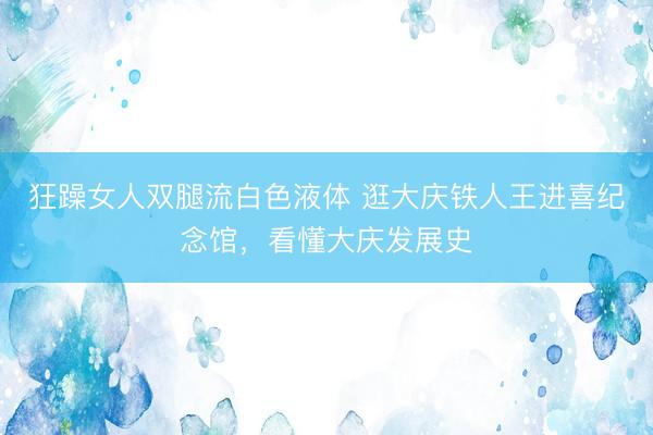 狂躁女人双腿流白色液体 逛大庆铁人王进喜纪念馆，看懂大庆发展史