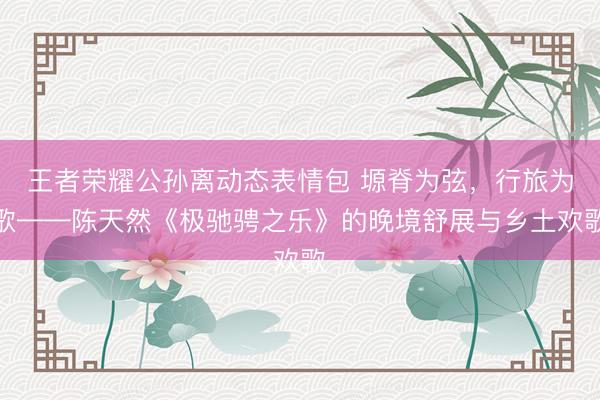 王者荣耀公孙离动态表情包 塬脊为弦，行旅为歌——陈天然《极驰骋之乐》的晚境舒展与乡土欢歌
