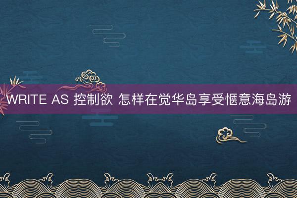 WRITE AS 控制欲 怎样在觉华岛享受惬意海岛游