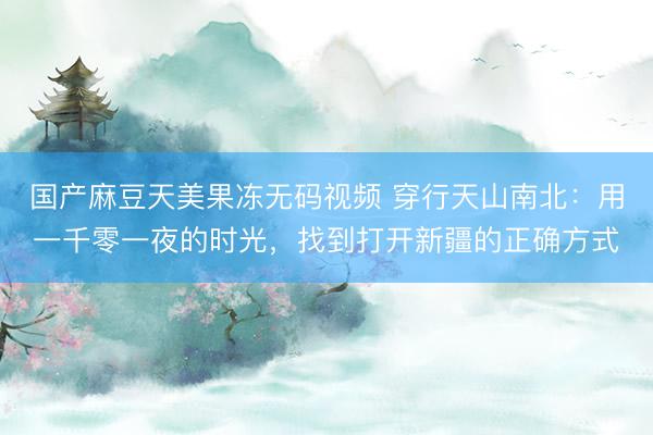 国产麻豆天美果冻无码视频 穿行天山南北：用一千零一夜的时光，找到打开新疆的正确方式