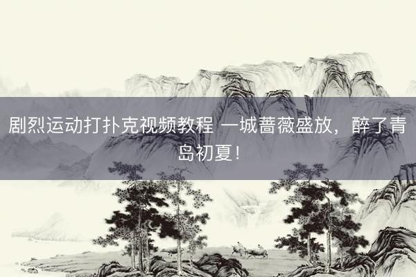剧烈运动打扑克视频教程 一城蔷薇盛放，醉了青岛初夏！