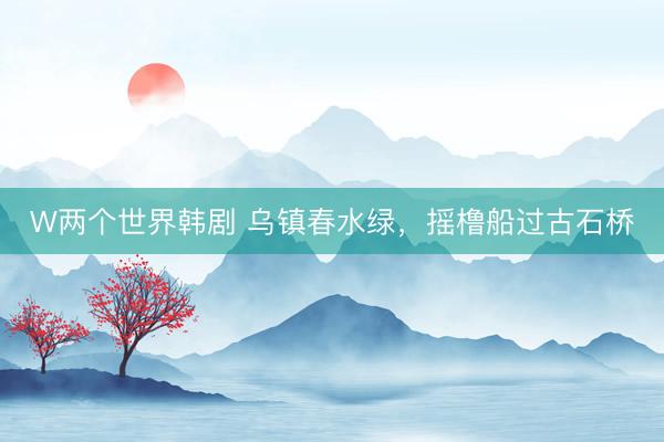 W两个世界韩剧 乌镇春水绿，摇橹船过古石桥