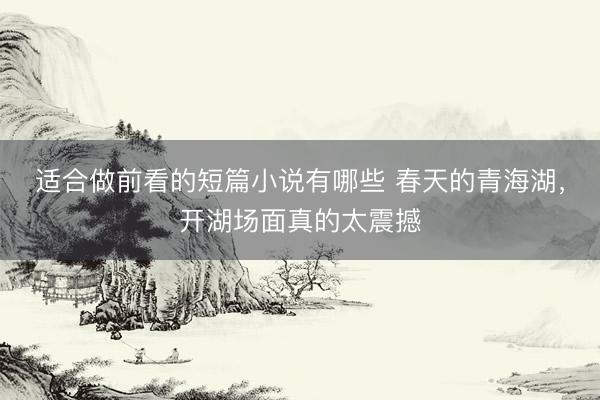 适合做前看的短篇小说有哪些 春天的青海湖，开湖场面真的太震撼
