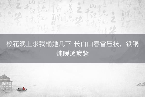 校花晚上求我桶她几下 长白山春雪压枝，铁锅炖暖透疲惫