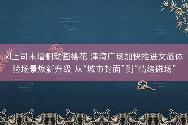 xl上司未增删动画樱花 津湾广场加快推进文旅体验场景焕新升级 从“城市封面”到“情绪磁场”