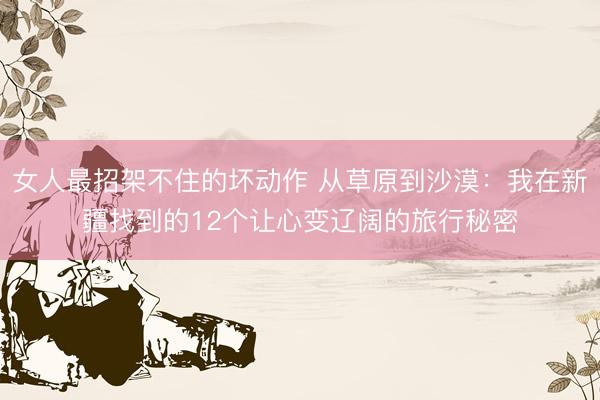 女人最招架不住的坏动作 从草原到沙漠：我在新疆找到的12个让心变辽阔的旅行秘密