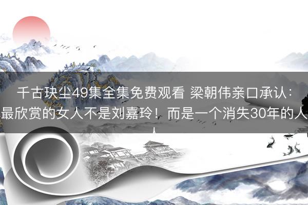 千古玦尘49集全集免费观看 梁朝伟亲口承认：最欣赏的女人不是刘嘉玲！而是一个消失30年的人