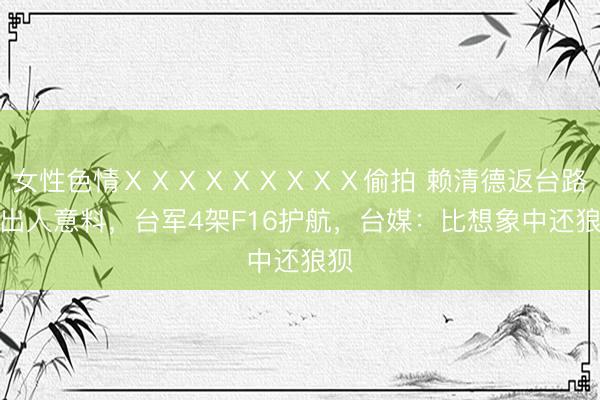 女性色情ⅩⅩⅩⅩⅩⅩⅩⅩⅩ偷拍 赖清德返台路线出人意料，台军4架F16护航，台媒：比想象中还狼狈