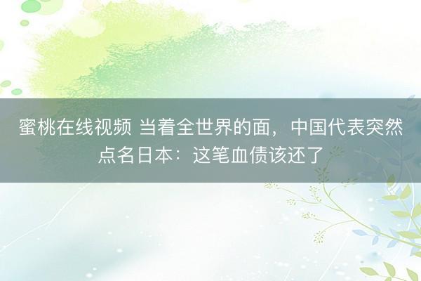 蜜桃在线视频 当着全世界的面，中国代表突然点名日本：这笔血债该还了