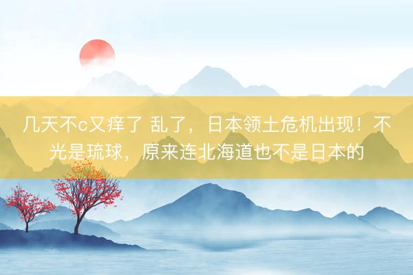 几天不c又痒了 乱了，日本领土危机出现！不光是琉球，原来连北海道也不是日本的