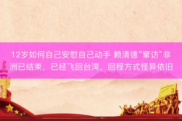 12岁如何自己安慰自己动手 赖清德“窜访”非洲已结束，已经飞回台湾，回程方式怪异依旧