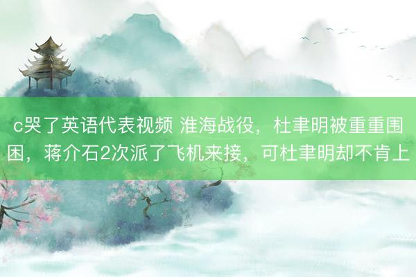 c哭了英语代表视频 淮海战役，杜聿明被重重围困，蒋介石2次派了飞机来接，可杜聿明却不肯上