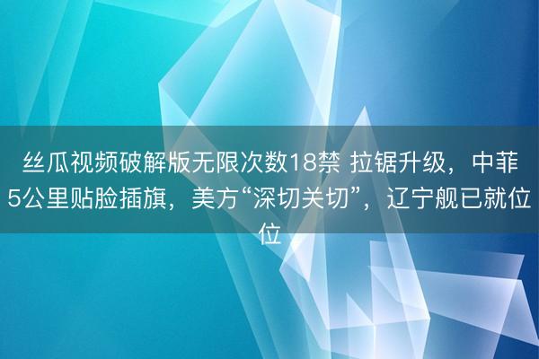 丝瓜视频破解版无限次数18禁 拉锯升级，中菲5公里贴脸插旗，美方“深切关切”，辽宁舰已就位