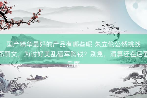 国产精华最好的产品有哪些呢 朱立伦公然挑战郑丽文，为讨好美乱砸军购钱？别急，清算还在后面