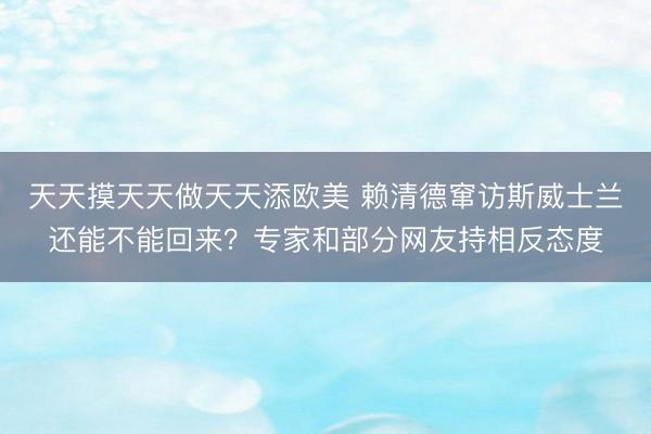 天天摸天天做天天添欧美 赖清德窜访斯威士兰还能不能回来？专家和部分网友持相反态度