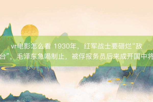 vr电影怎么看 1930年，红军战士要砸烂“敌台”，毛泽东急喝制止，被俘报务员后来成开国中将