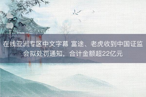 在线亚洲专区中文字幕 富途、老虎收到中国证监会拟处罚通知，合计金额超22亿元
