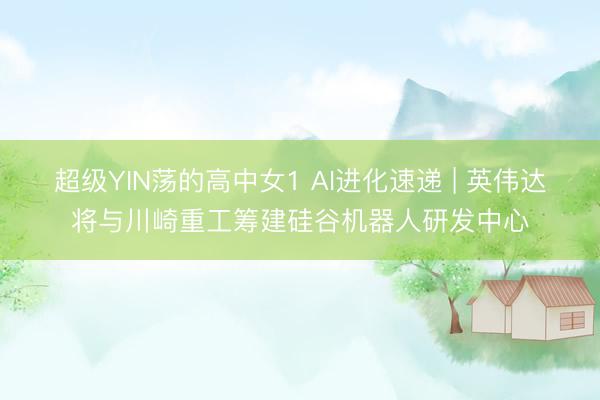 超级YIN荡的高中女1 AI进化速递 | 英伟达将与川崎重工筹建硅谷机器人研发中心
