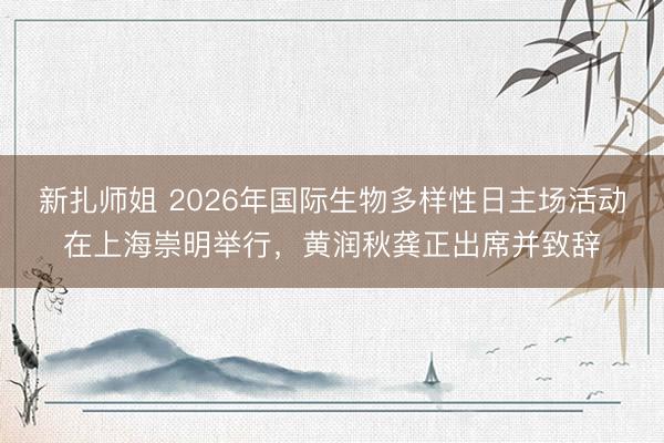 新扎师姐 2026年国际生物多样性日主场活动在上海崇明举行，黄润秋龚正出席并致辞