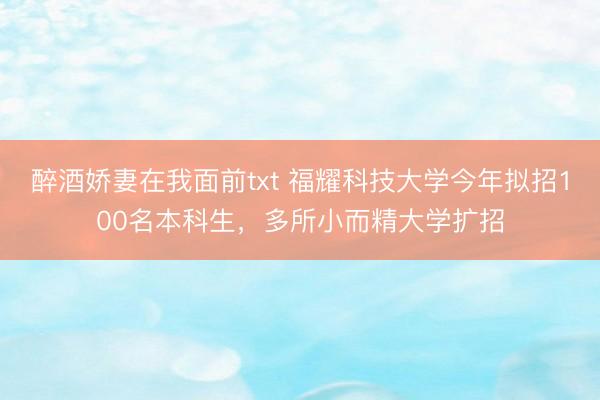 醉酒娇妻在我面前txt 福耀科技大学今年拟招100名本科生，多所小而精大学扩招