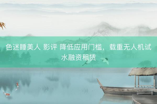 色迷睡美人 影评 降低应用门槛，载重无人机试水融资租赁