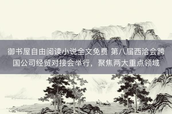 御书屋自由阅读小说全文免费 第八届西洽会跨国公司经贸对接会举行，聚焦两大重点领域