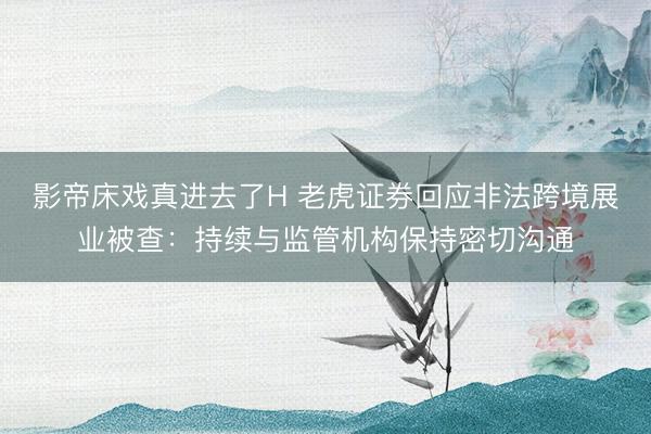 影帝床戏真进去了H 老虎证券回应非法跨境展业被查:持续与监管机构保持密切沟通
