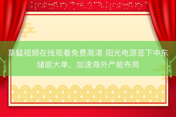 草蜢视频在线观看免费高清 阳光电源签下中东储能大单,加速海外产能布局