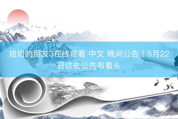 姐姐的朋友3在线观看 中文 晚间公告｜5月22日这些公告有看头