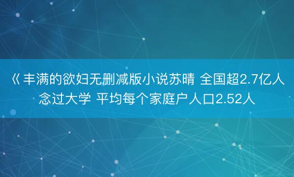 巜丰满的欲妇无删减版小说苏晴 全国超2.7亿人念过大学 平均每个家庭户人口2.52人